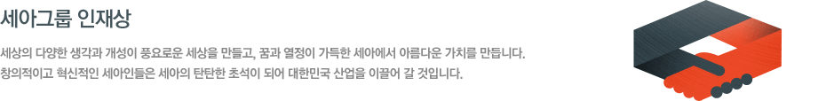 세아그룹 인재상 - 세상의 다양한 생각과 개성이 풍요로운 세상을 만들고, 꿈과 열정이 가득한 세아에서 아름다운 가치를 만듭니다. 창의적이고 혁신적인 세아인들은 세아의 탄탄한 초석이 되어 대한민국 산업을 이끌어 갈 것입니다.